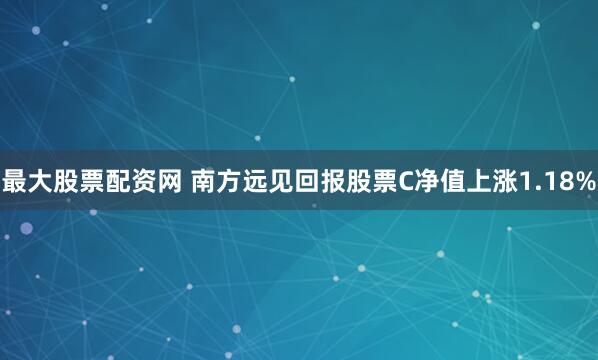 最大股票配资网 南方远见回报股票C净值上涨1.18%