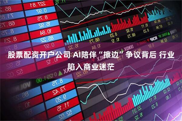 股票配资开户公司 AI陪伴“擦边”争议背后 行业陷入商业迷茫