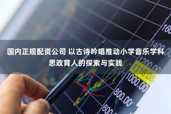 国内正规配资公司 以古诗吟唱推动小学音乐学科思政育人的探索与实践