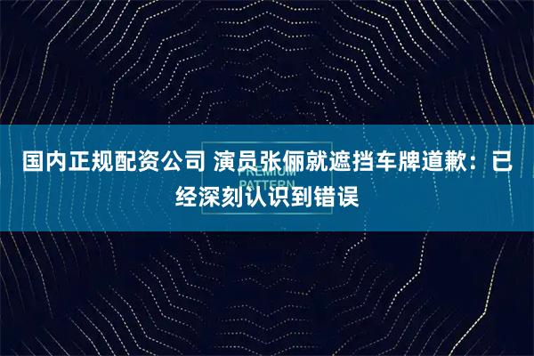 国内正规配资公司 演员张俪就遮挡车牌道歉：已经深刻认识到错误