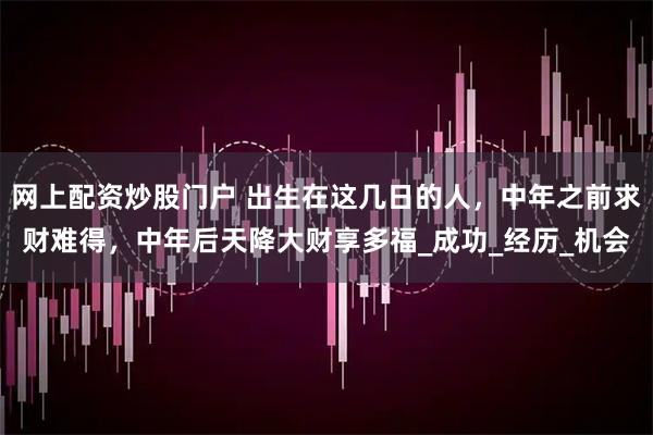 网上配资炒股门户 出生在这几日的人，中年之前求财难得，中年后天降大财享多福_成功_经历_机会