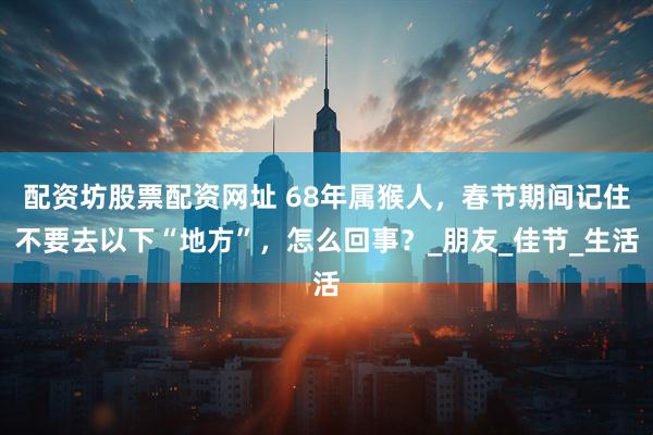 配资坊股票配资网址 68年属猴人，春节期间记住不要去以下“地方”，怎么回事？_朋友_佳节_生活