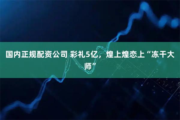 国内正规配资公司 彩礼5亿，煌上煌恋上“冻干大师”