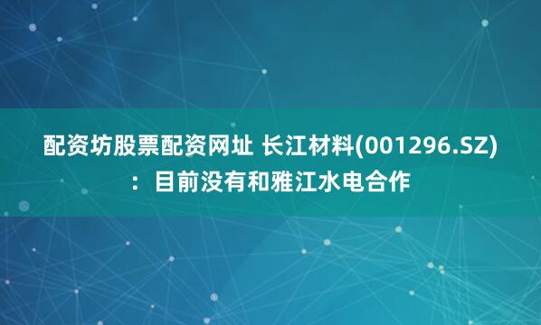 配资坊股票配资网址 长江材料(001296.SZ)：目前没有和雅江水电合作