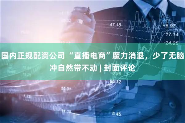 国内正规配资公司 “直播电商”魔力消退，少了无脑冲自然带不动 | 封面评论