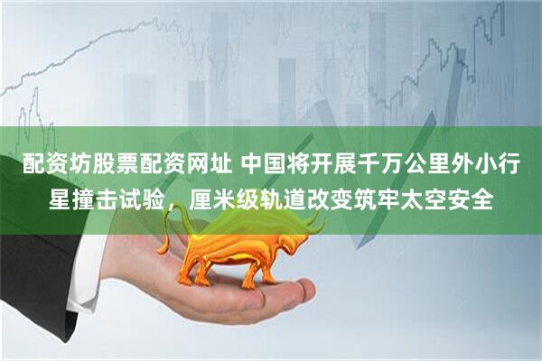 配资坊股票配资网址 中国将开展千万公里外小行星撞击试验，厘米级轨道改变筑牢太空安全