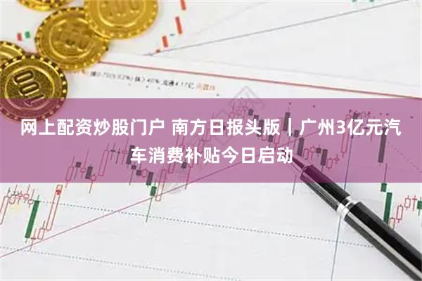 网上配资炒股门户 南方日报头版｜广州3亿元汽车消费补贴今日启动