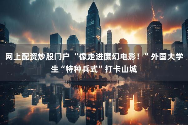 网上配资炒股门户 “像走进魔幻电影！”外国大学生“特种兵式”打卡山城