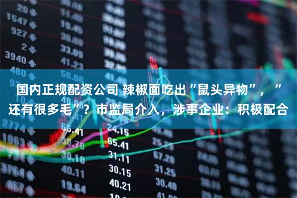 国内正规配资公司 辣椒面吃出“鼠头异物”,“还有很多毛”?市监局介入,涉事企业:积极配合