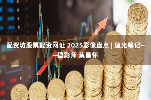 配资坊股票配资网址 2025影像盘点 | 追光笔记——摄影师 蔡昌怀