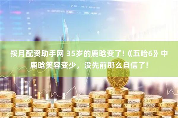 按月配资助手网 35岁的鹿晗变了!《五哈6》中鹿晗笑容变少，没先前那么自信了!