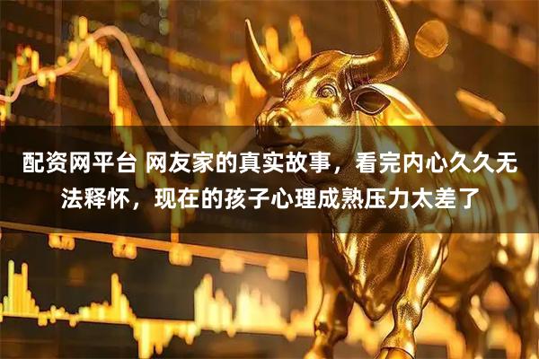 配资网平台 网友家的真实故事，看完内心久久无法释怀，现在的孩子心理成熟压力太差了