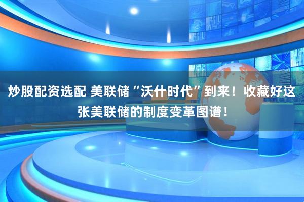炒股配资选配 美联储“沃什时代”到来！收藏好这张美联储的制度变革图谱！