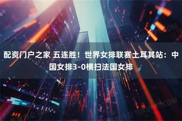 配资门户之家 五连胜！世界女排联赛土耳其站：中国女排3-0横扫法国女排